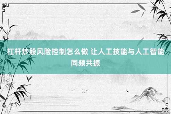 杠杆炒股风险控制怎么做 让人工技能与人工智能同频共振