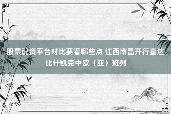 股票配资平台对比要看哪些点 江西南昌开行直达比什凯克中欧（亚）班列