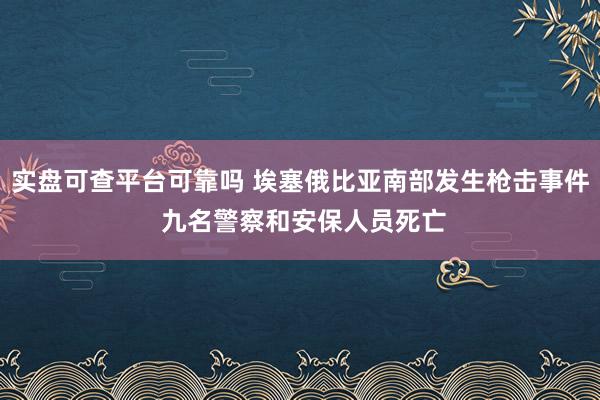 实盘可查平台可靠吗 埃塞俄比亚南部发生枪击事件 九名警察和安保人员死亡