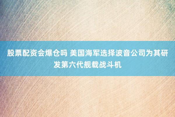股票配资会爆仓吗 美国海军选择波音公司为其研发第六代舰载战斗机