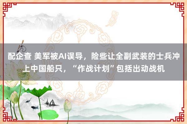 配企查 美军被AI误导，险些让全副武装的士兵冲上中国船只，“作战计划”包括出动战机
