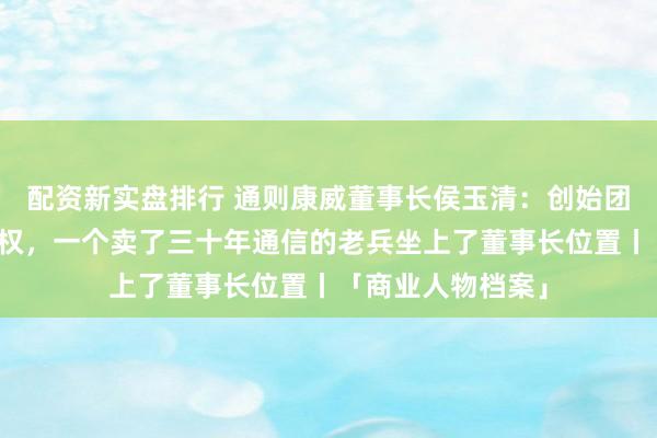 配资新实盘排行 通则康威董事长侯玉清：创始团队让出四成六股权，一个卖了三十年通信的老兵坐上了董事长位置丨「商业人物档案」