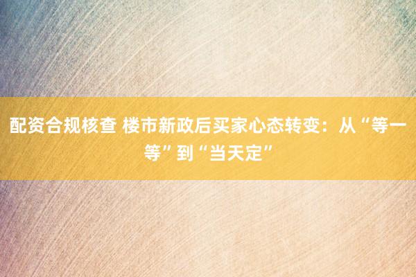 配资合规核查 楼市新政后买家心态转变：从“等一等”到“当天定”