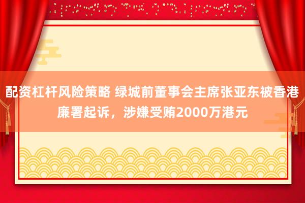 配资杠杆风险策略 绿城前董事会主席张亚东被香港廉署起诉，涉嫌受贿2000万港元