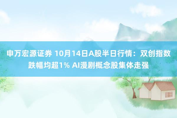 申万宏源证券 10月14日A股半日行情：双创指数跌幅均超1% AI漫剧概念股集体走强
