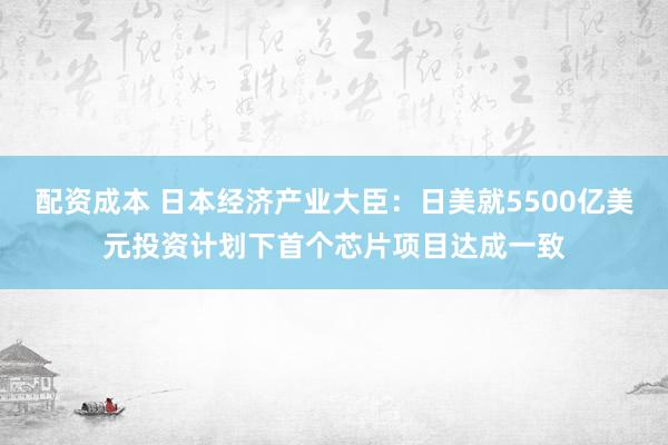 配资成本 日本经济产业大臣：日美就5500亿美元投资计划下首个芯片项目达成一致
