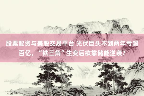 股票配资与美股交易平台 光伏巨头不到两年亏超百亿，“铁三角”生变后欲靠储能逆袭？