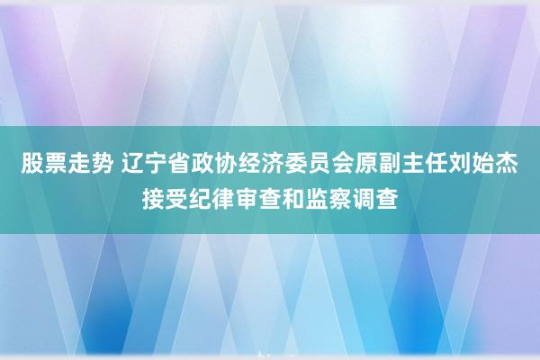 股票走势 辽宁省政协经济委员会原副主任刘始杰接受纪律审查和监察调查