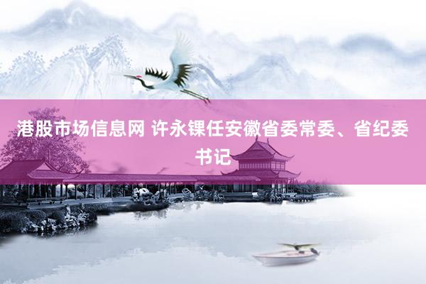 港股市场信息网 许永锞任安徽省委常委、省纪委书记