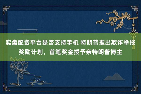 实盘配资平台是否支持手机 特朗普推出欺诈举报奖励计划，首笔奖金授予亲特朗普博主