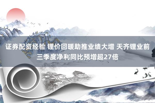 证券配资经验 锂价回暖助推业绩大增 天齐锂业前三季度净利同比预增超27倍