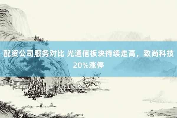 配资公司服务对比 光通信板块持续走高，致尚科技20%涨停