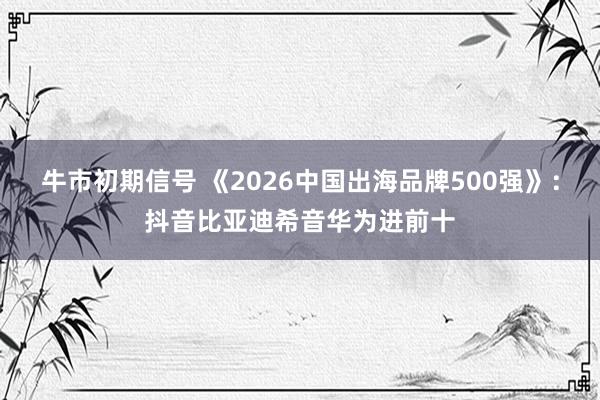 牛市初期信号 《2026中国出海品牌500强》：抖音比亚迪希音华为进前十