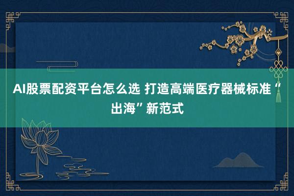 AI股票配资平台怎么选 打造高端医疗器械标准“出海”新范式