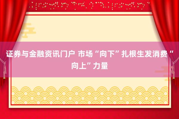 证券与金融资讯门户 市场“向下”扎根生发消费“向上”力量