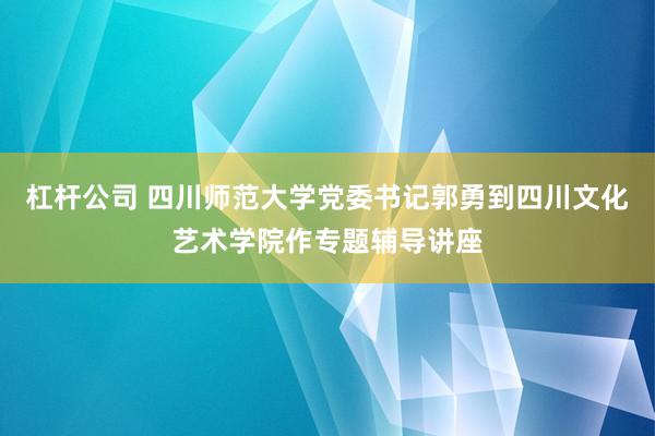 杠杆公司 四川师范大学党委书记郭勇到四川文化艺术学院作专题辅导讲座