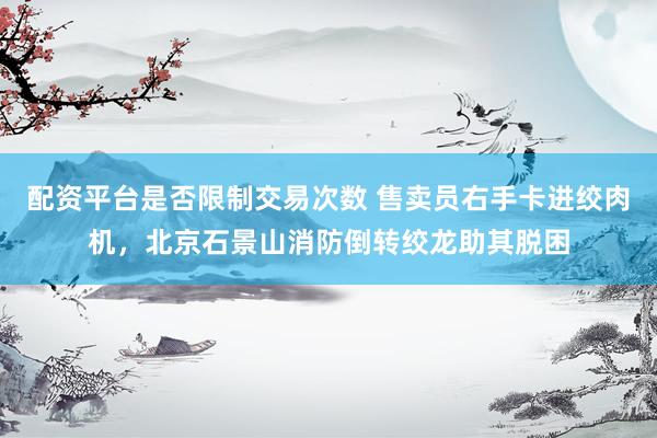 配资平台是否限制交易次数 售卖员右手卡进绞肉机，北京石景山消防倒转绞龙助其脱困