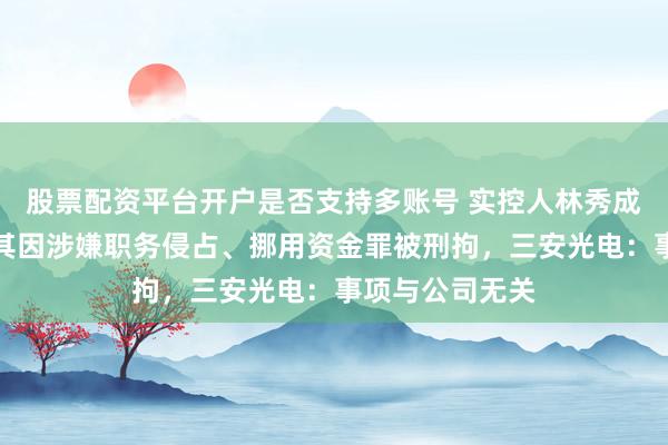 股票配资平台开户是否支持多账号 实控人林秀成被批捕,此前其因涉嫌职务侵占、挪用资金罪被刑拘,三安光电:事项与公司无关