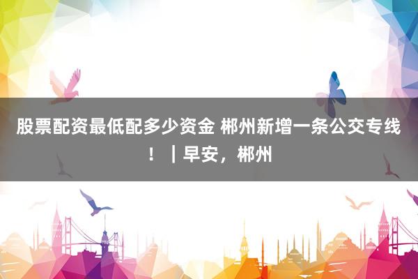 股票配资最低配多少资金 郴州新增一条公交专线！｜早安，郴州