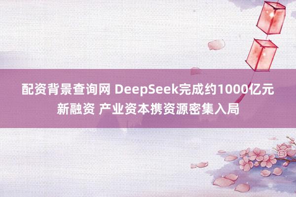 配资背景查询网 DeepSeek完成约1000亿元新融资 产业资本携资源密集入局