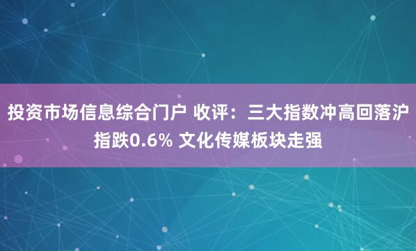 投资市场信息综合门户 收评:三大指数冲高回落沪指跌0.6% 文化传媒板块走强
