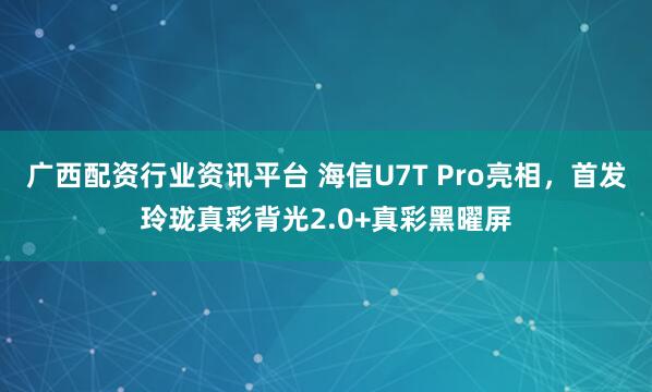 广西配资行业资讯平台 海信U7T Pro亮相，首发玲珑真彩背光2.0+真彩黑曜屏