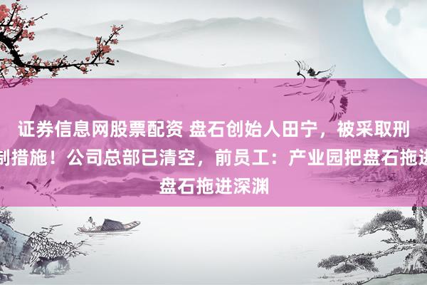 证券信息网股票配资 盘石创始人田宁，被采取刑事强制措施！公司总部已清空，前员工：产业园把盘石拖进深渊