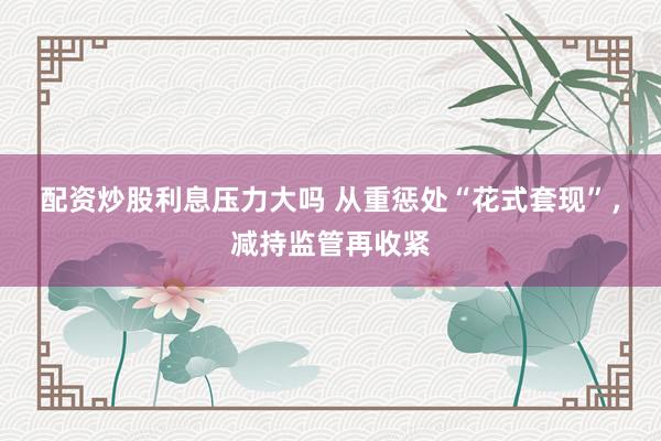配资炒股利息压力大吗 从重惩处“花式套现”，减持监管再收紧
