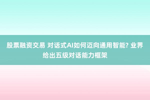 股票融资交易 对话式AI如何迈向通用智能? 业界给出五级对话能力框架