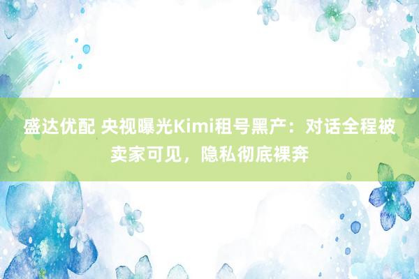 盛达优配 央视曝光Kimi租号黑产：对话全程被卖家可见，隐私彻底裸奔