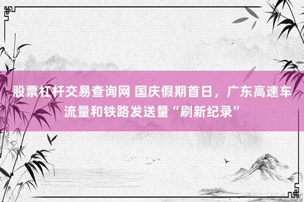 股票杠杆交易查询网 国庆假期首日,广东高速车流量和铁路发送量“刷新纪录”