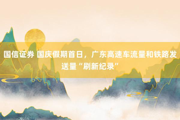 国信证券 国庆假期首日，广东高速车流量和铁路发送量“刷新纪录”