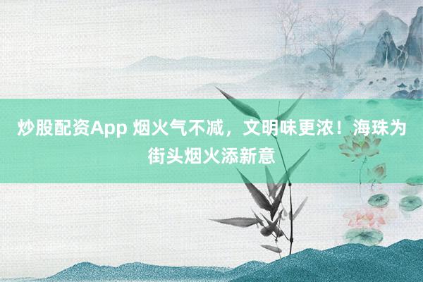 炒股配资App 烟火气不减，文明味更浓！海珠为街头烟火添新意