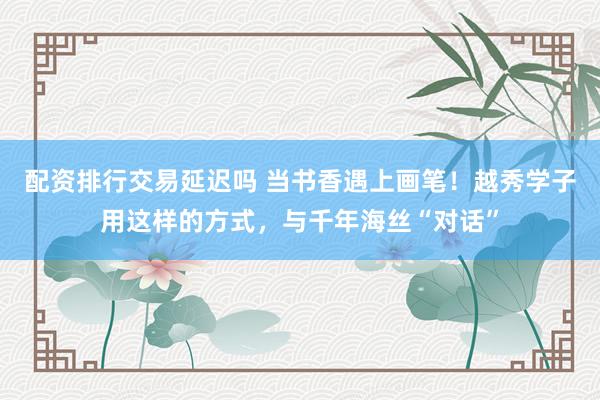 配资排行交易延迟吗 当书香遇上画笔！越秀学子用这样的方式，与千年海丝“对话”