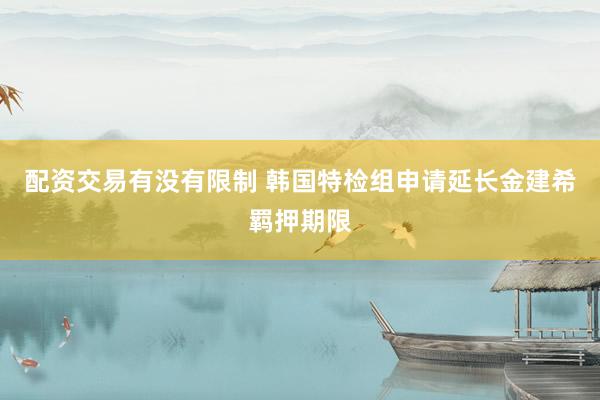 配资交易有没有限制 韩国特检组申请延长金建希羁押期限