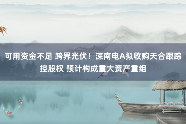 可用资金不足 跨界光伏！深南电A拟收购天合跟踪控股权 预计构成重大资产重组