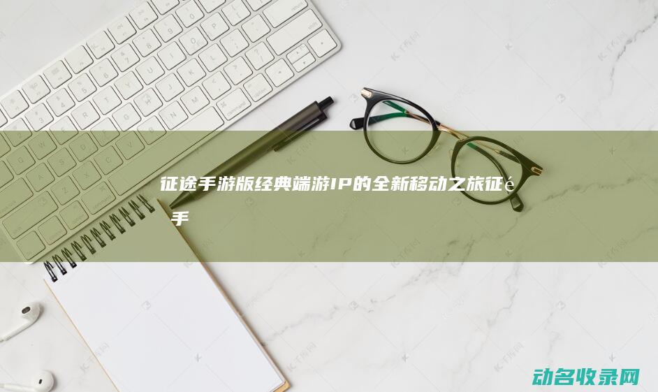 征途 手游版 经典端游IP的全新移动之旅 (征途手游版经验怎么刷)