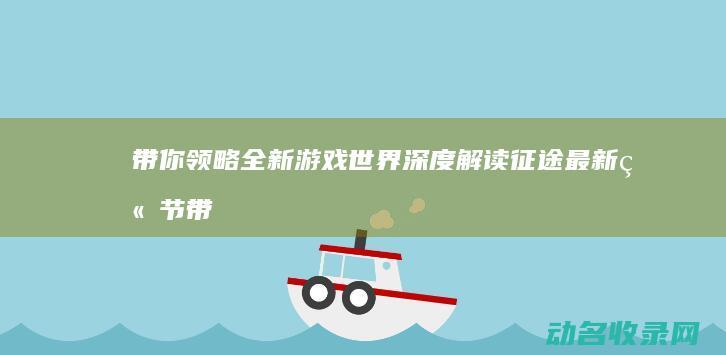 带你领略全新游戏世界 深度解读征途最新章节 (带你领略全新的生活)