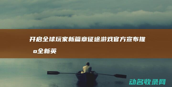 开启全球玩家新篇章 征途游戏官方宣布推出全新英文版本 (开启全球玩家的小说)