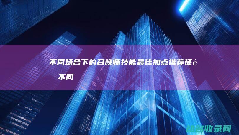 不同场合下的召唤师技能最佳加点推荐 征途 (不同场合下的祠堂对联有哪些?)