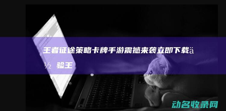 王者征途 策略卡牌手游震撼来袭 立即下载体验 (王者征途策略版官网)