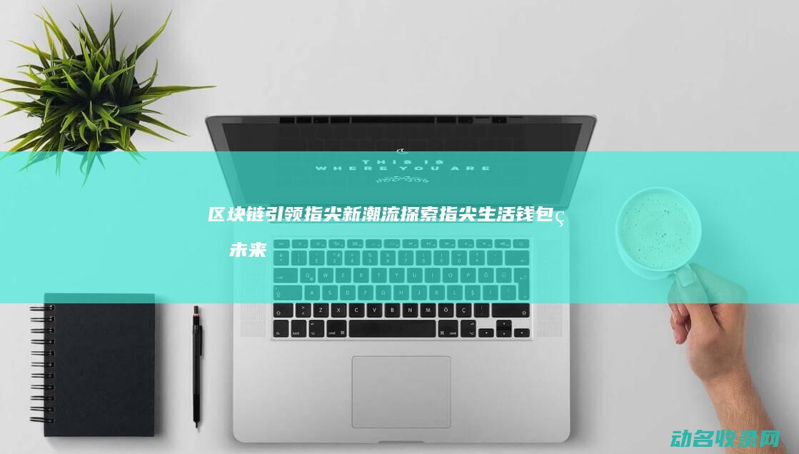区块链引领指尖新潮流 探索指尖生活钱包的未来 (区块链引领指的是什么)